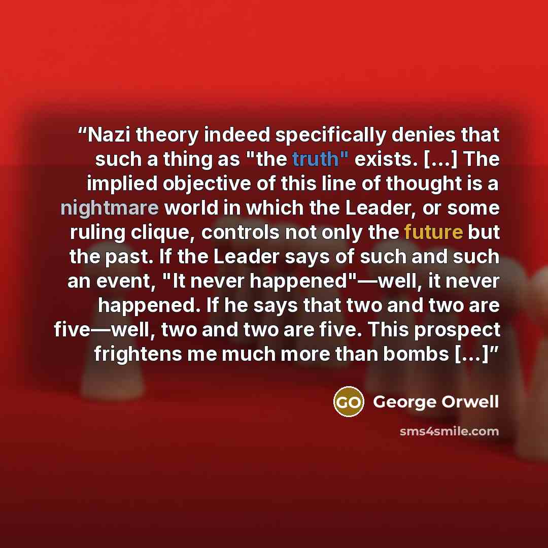 “Nazi theory indeed specifically denies that such a thing as "the truth" exists. […] The implied objective of this line of thought is a nightmare world in which the Leader, or some ruling clique, controls not only the future but the past. If the Leader says of such and such an event, "It never…” quote by George Orwell