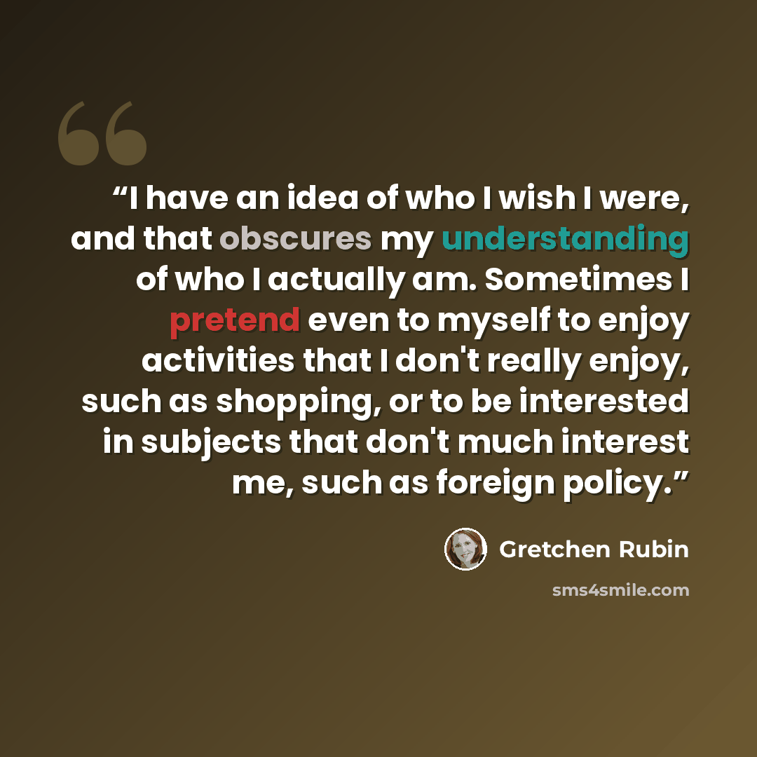 “I have an idea of who I wish I were, and that obscures my understanding of who I actually am. Sometimes I pretend even to myself to enjoy activities that I don't really enjoy, such as shopping, or to be interested in subjects that don't much interest me, such as foreign policy.” quote by Gretchen Rubin