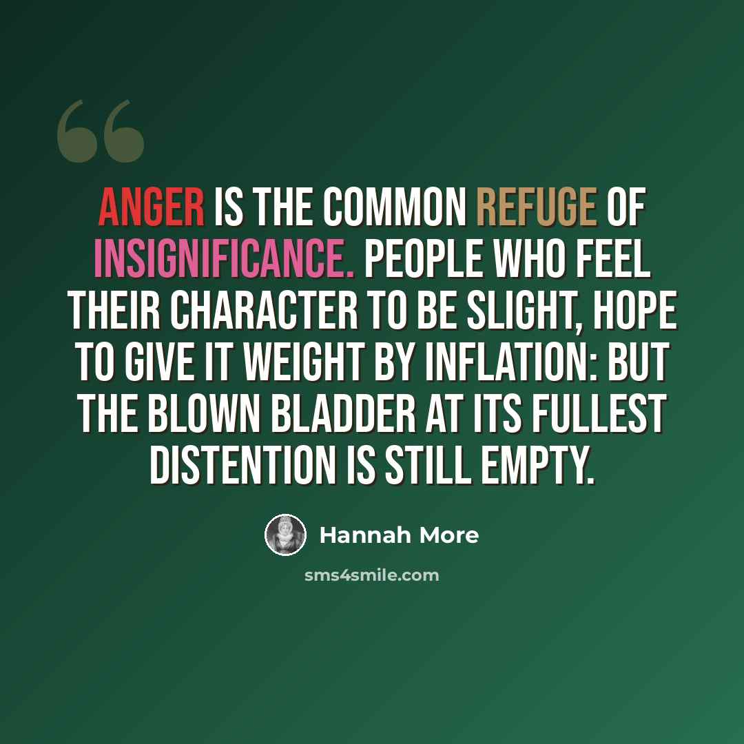 “Anger is the common refuge of insignificance. People who feel their character to be slight, hope to give it weight by inflation: but the blown bladder at its fullest distention is still empty.” quote by Hannah More