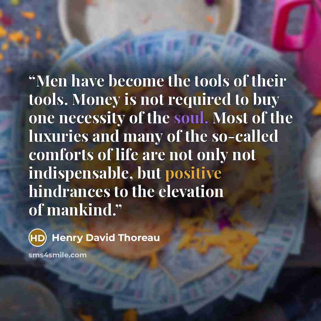 “Men have become the tools of their tools. Money is not required to buy one necessity of the soul. Most of the luxuries and many of the so-called comforts of life are not only not indispensable, but positive hindrances to the elevation of mankind.” quote by Henry David Thoreau