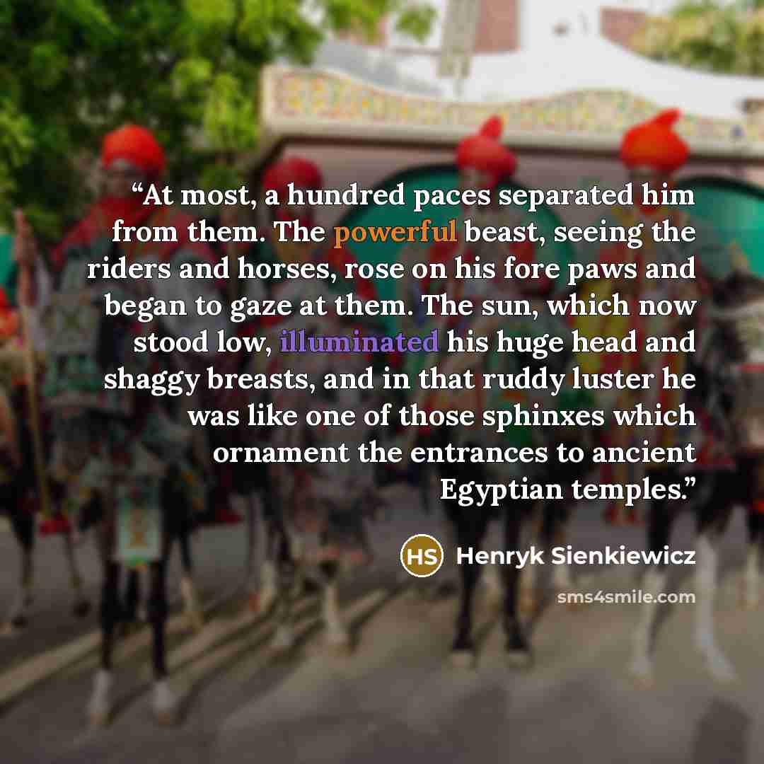 “At most, a hundred paces separated him from them. The powerful beast, seeing the riders and horses, rose on his fore paws and began to gaze at them. The sun, which now stood low, illuminated his huge head and shaggy breasts, and in that ruddy luster he was like one of those sphinxes which ornament…” quote by Henryk Sienkiewicz