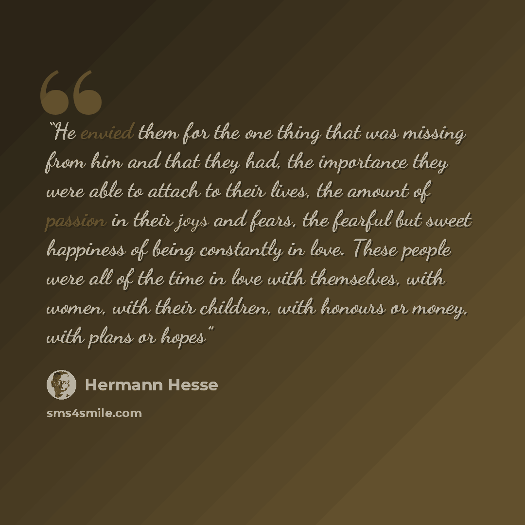 “He envied them for the one thing that was missing from him and that they had, the importance they were able to attach to their lives, the amount of passion in their joys and fears, the fearful but sweet happiness of being constantly in love. These people were all of the time in love with…” quote by hermann hesse