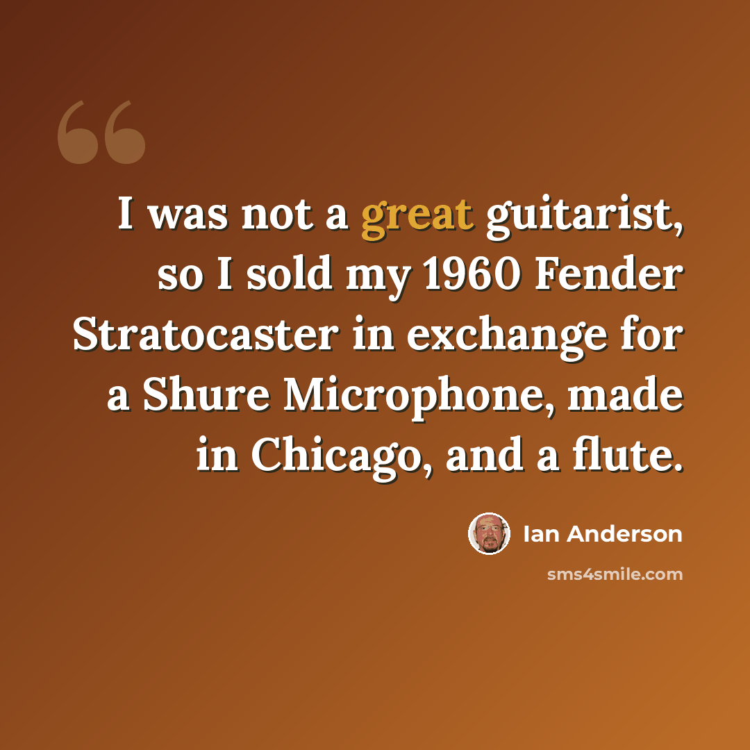 “I was not a great guitarist, so I sold my 1960 Fender Stratocaster in exchange for a Shure Microphone, made in Chicago, and a flute.” quote by Ian Anderson