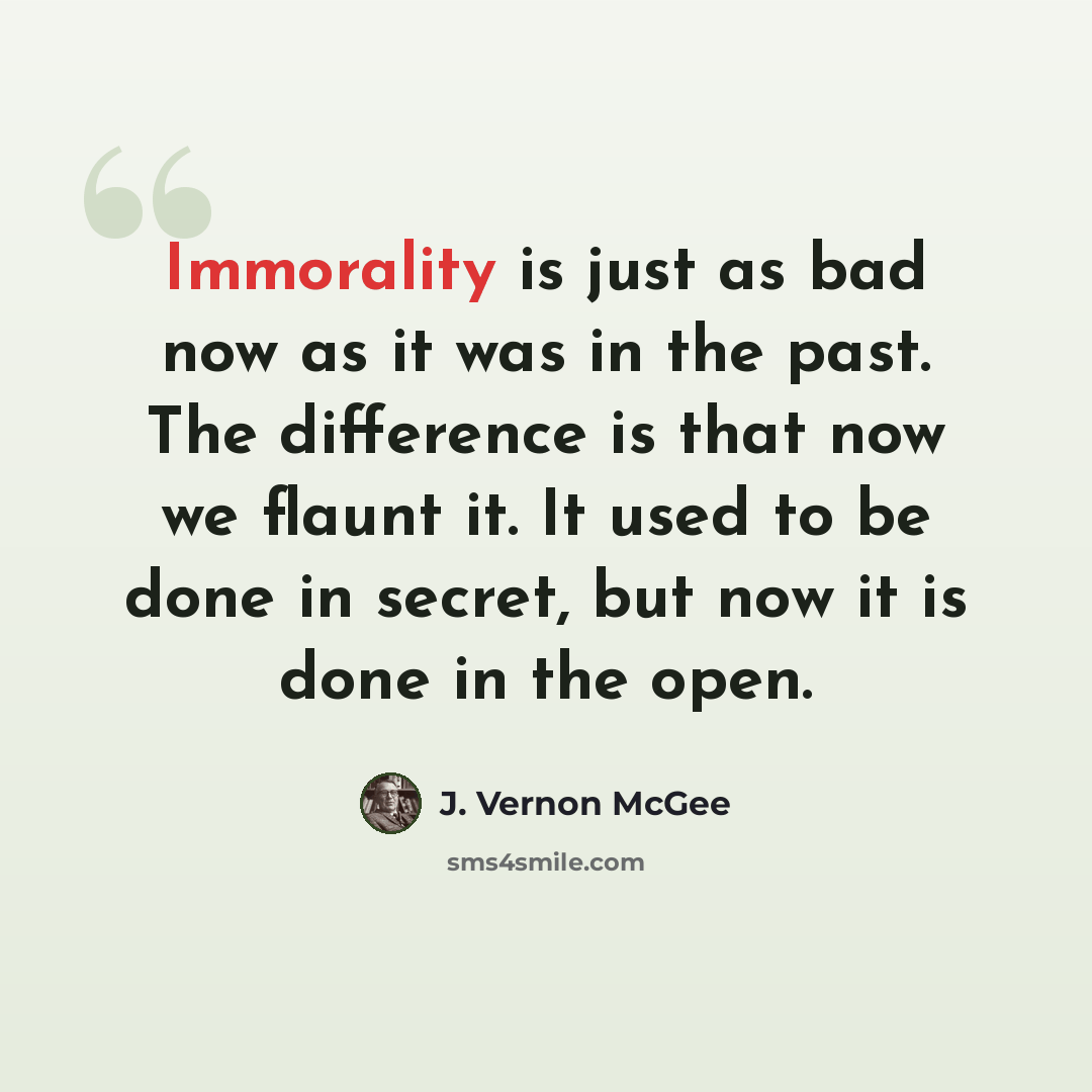 “Immorality is just as bad now as it was in the past. The difference is that now we flaunt it. It used to be done in secret, but now it is done in the open.” quote by J. Vernon McGee