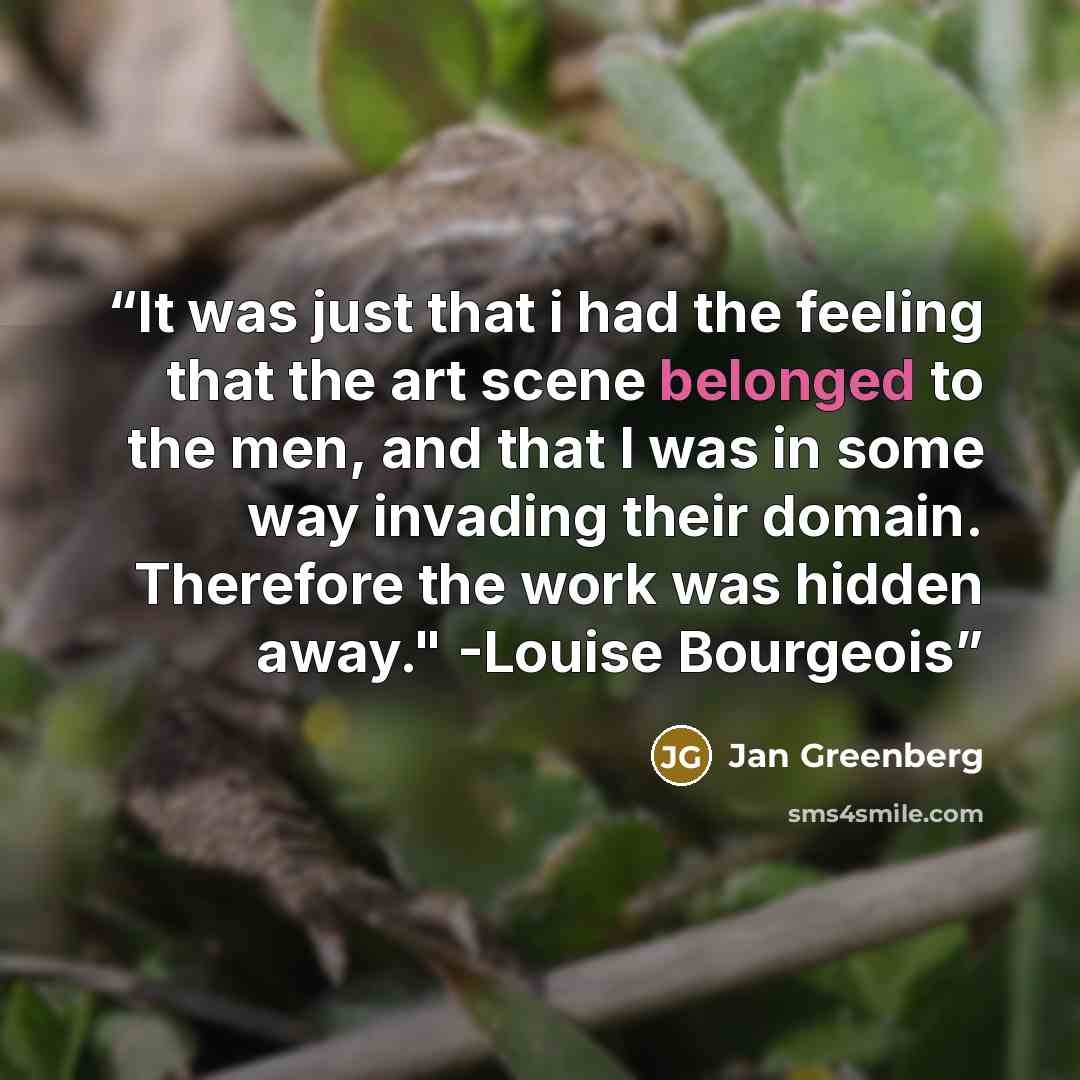 “It was just that i had the feeling that the art scene belonged to the men, and that I was in some way invading their domain. Therefore the work was hidden away." -Louise Bourgeois” quote by Jan Greenberg