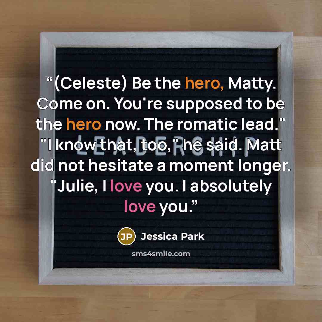 “(Celeste) Be the hero, Matty. Come on. You're supposed to be the hero now. The romatic lead." "I know that, too," he said. Matt did not hesitate a moment longer. "Julie, I love you. I absolutely love you.” quote by Jessica Park