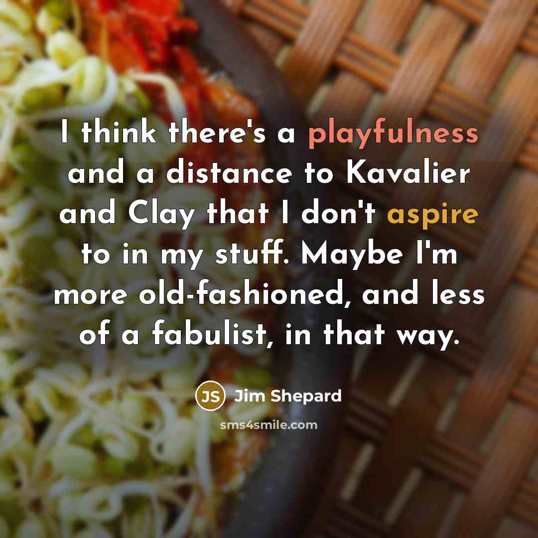 “I think there's a playfulness and a distance to Kavalier and Clay that I don't aspire to in my stuff. Maybe I'm more old-fashioned, and less of a fabulist, in that way.” quote by Jim Shepard