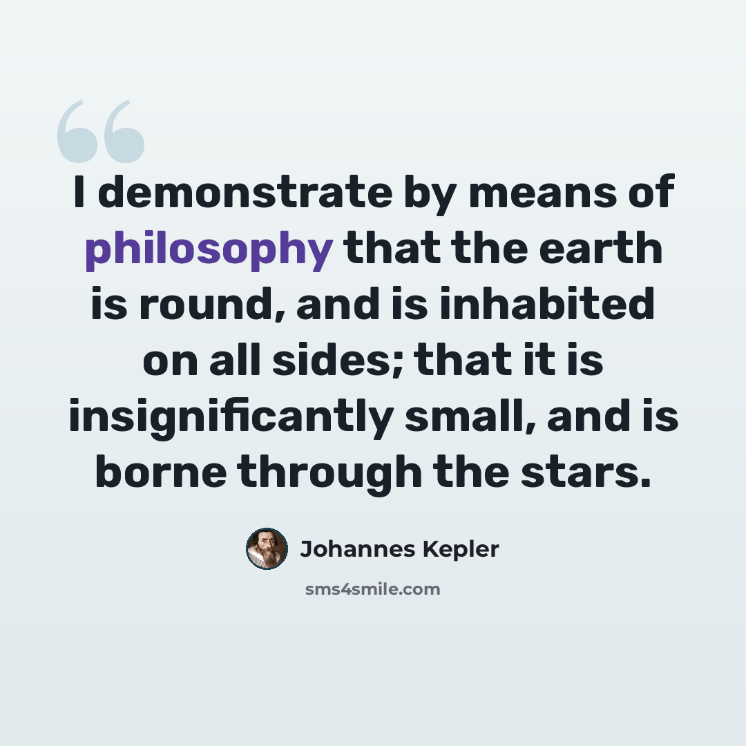 “I demonstrate by means of philosophy that the earth is round, and is inhabited on all sides; that it is insignificantly small, and is borne through the stars.” quote by Johannes Kepler