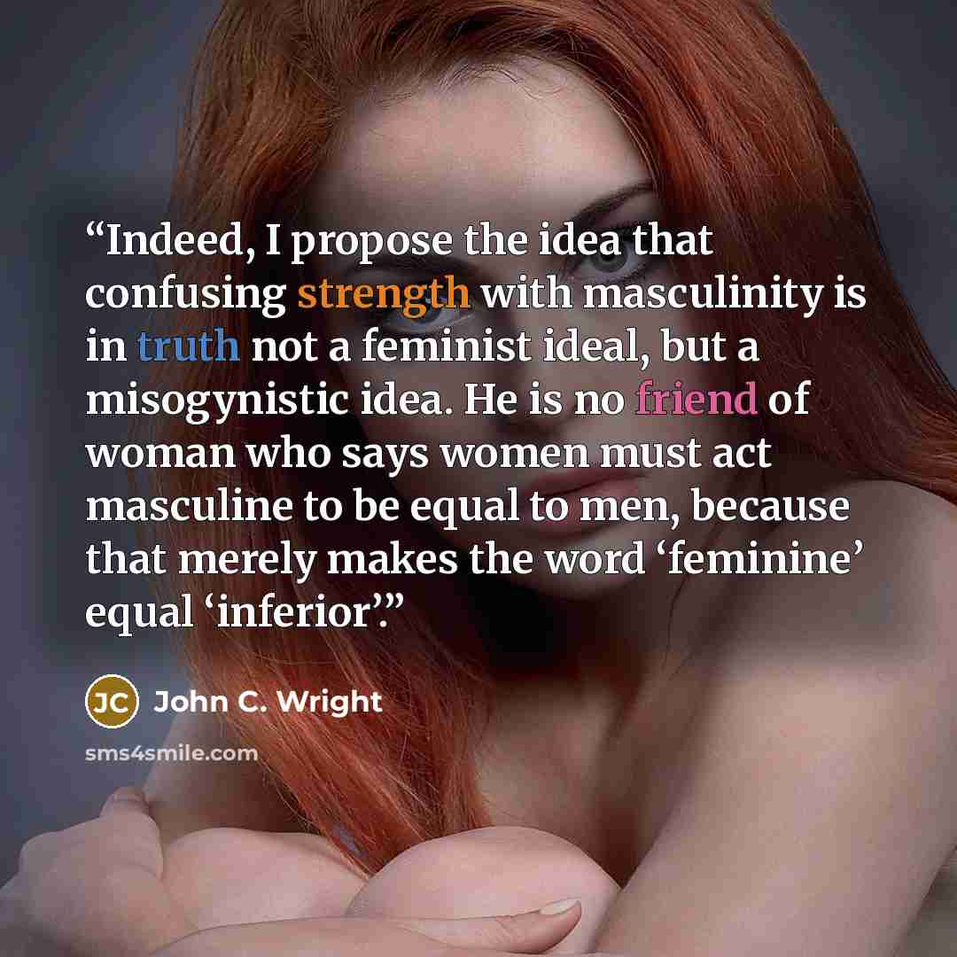 “Indeed, I propose the idea that confusing strength with masculinity is in truth not a feminist ideal, but a misogynistic idea. He is no friend of woman who says women must act masculine to be equal to men, because that merely makes the word ‘feminine’ equal ‘inferior’.” quote by John C. Wright