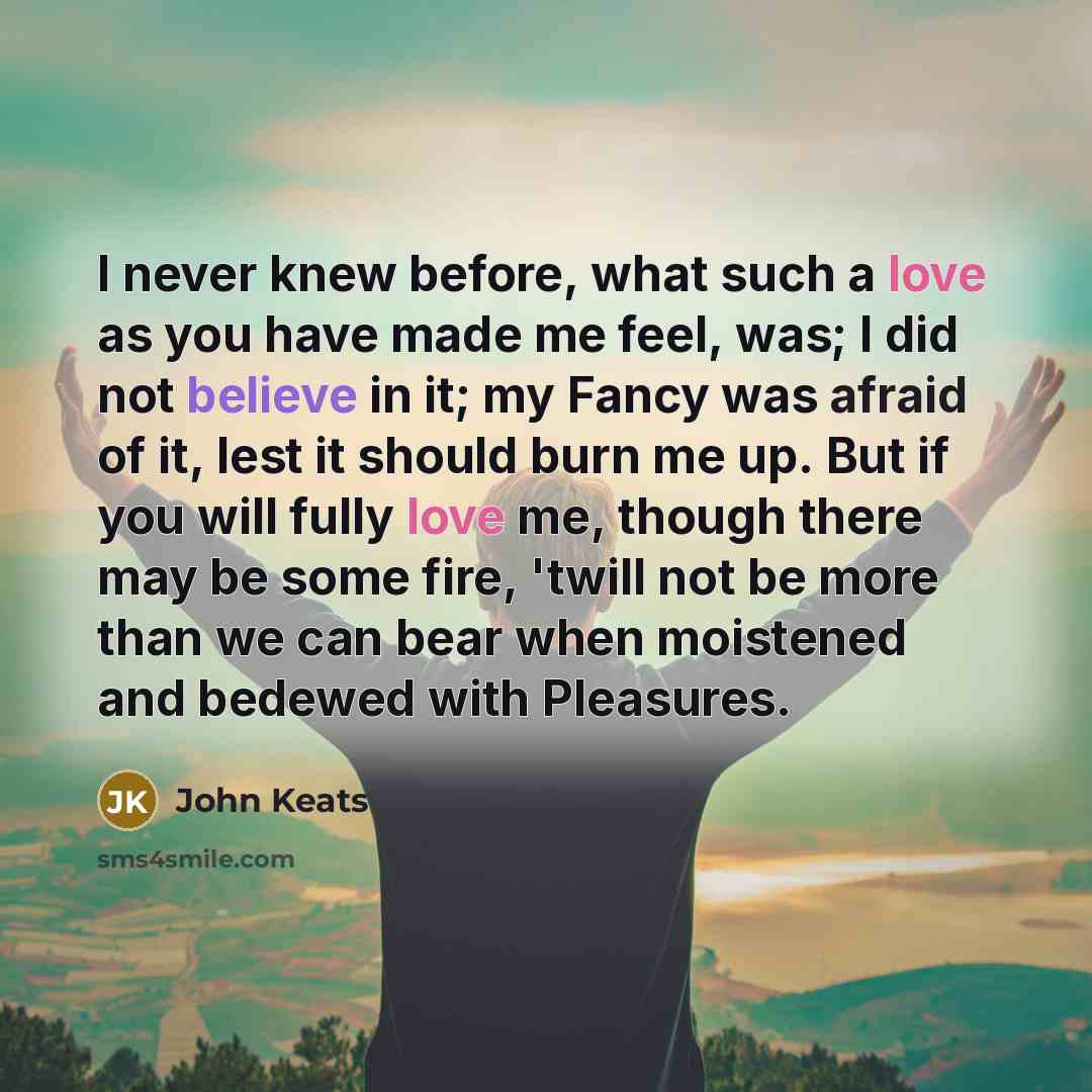 “I never knew before, what such a love as you have made me feel, was; I did not believe in it; my Fancy was afraid of it, lest it should burn me up. But if you will fully love me, though there may be some fire, 'twill not be more than we can bear when moistened and bedewed with Pleasures.” quote by John Keats