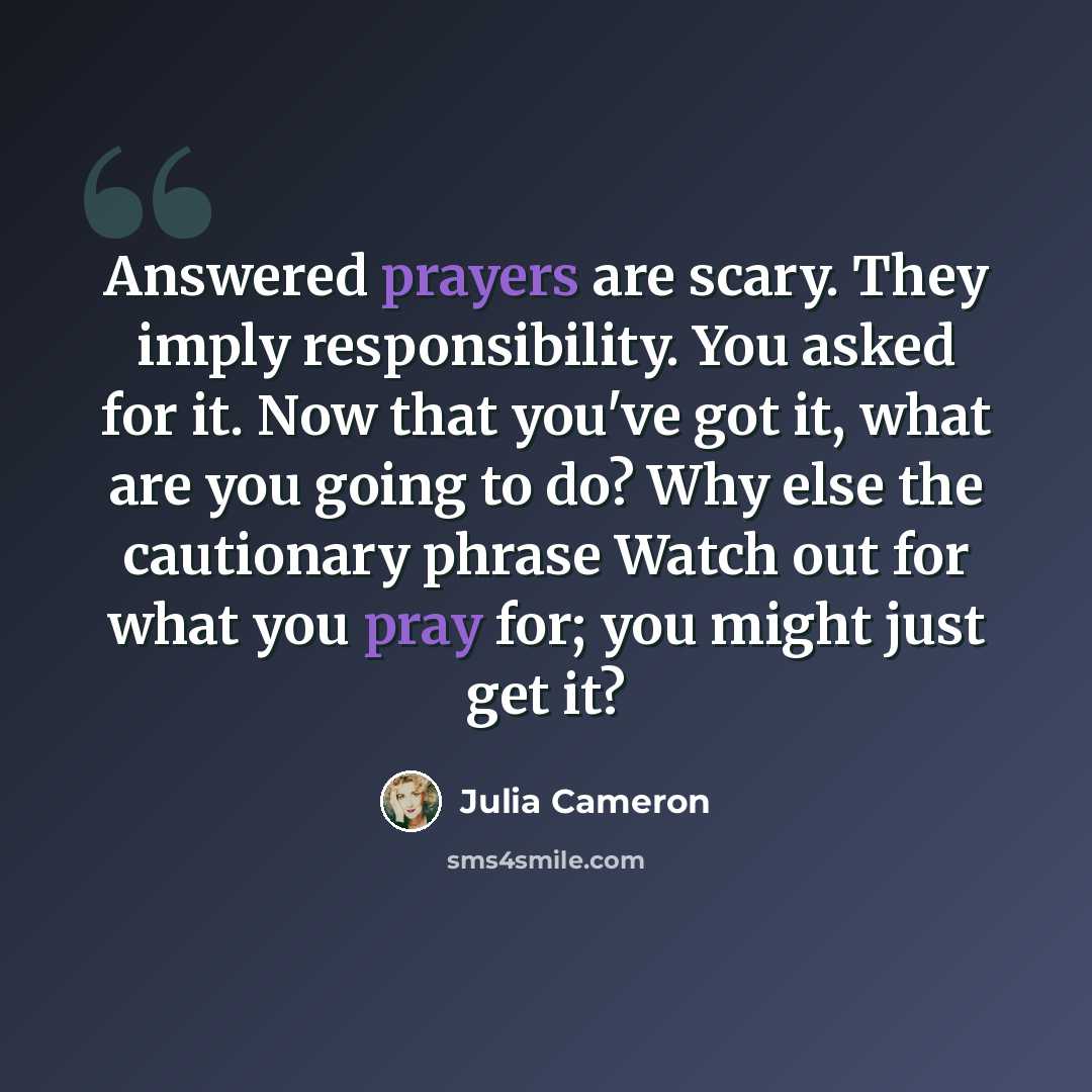 “Answered prayers are scary. They imply responsibility. You asked for it. Now that you've got it, what are you going to do? Why else the cautionary phrase Watch out for what you pray for; you might just get it?” quote by Julia Cameron
