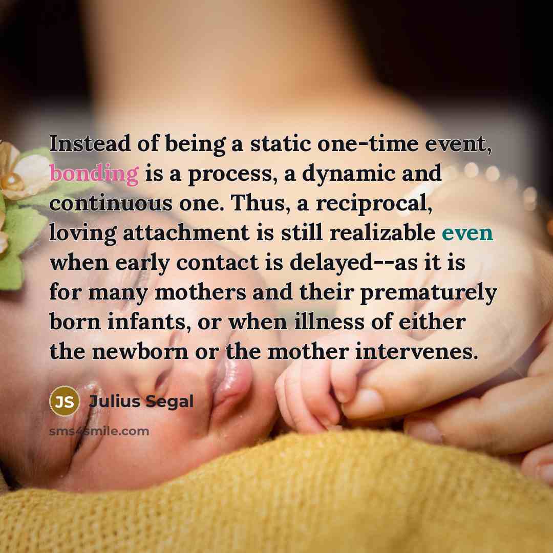 “Instead of being a static one-time event, bonding is a process, a dynamic and continuous one. Thus, a reciprocal, loving attachment is still realizable even when early contact is delayed--as it is for many mothers and their prematurely born infants, or when illness of either the newborn or the…” quote by Julius Segal