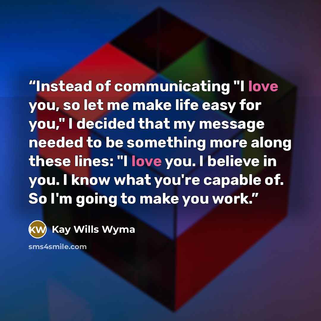 “Instead of communicating "I love you, so let me make life easy for you," I decided that my message needed to be something more along these lines: "I love you. I believe in you. I know what you're capable of. So I'm going to make you work.” quote by Kay Wills Wyma