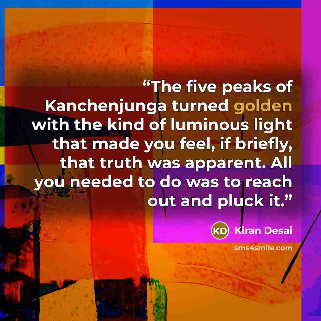 “The five peaks of Kanchenjunga turned golden with the kind of luminous light that made you feel, if briefly, that truth was apparent. All you needed to do was to reach out and pluck it.” quote by Kiran Desai