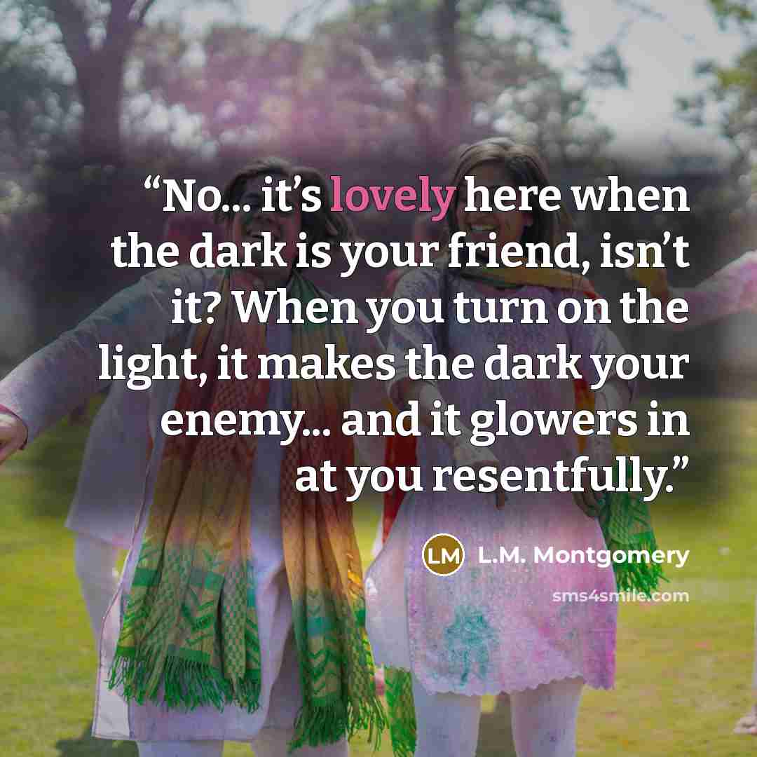 “No... it’s lovely here when the dark is your friend, isn’t it? When you turn on the light, it makes the dark your enemy... and it glowers in at you resentfully.” quote by L.M. Montgomery