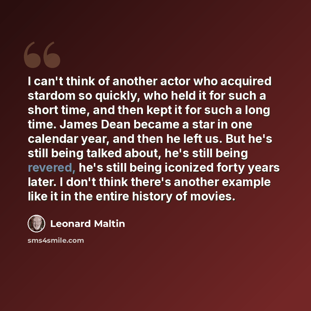“I can't think of another actor who acquired stardom so quickly, who held it for such a short time, and then kept it for such a long time. James Dean became a star in one calendar year, and then he left us. But he's still being talked about, he's still being revered, he's still being iconized forty…” quote by Leonard Maltin