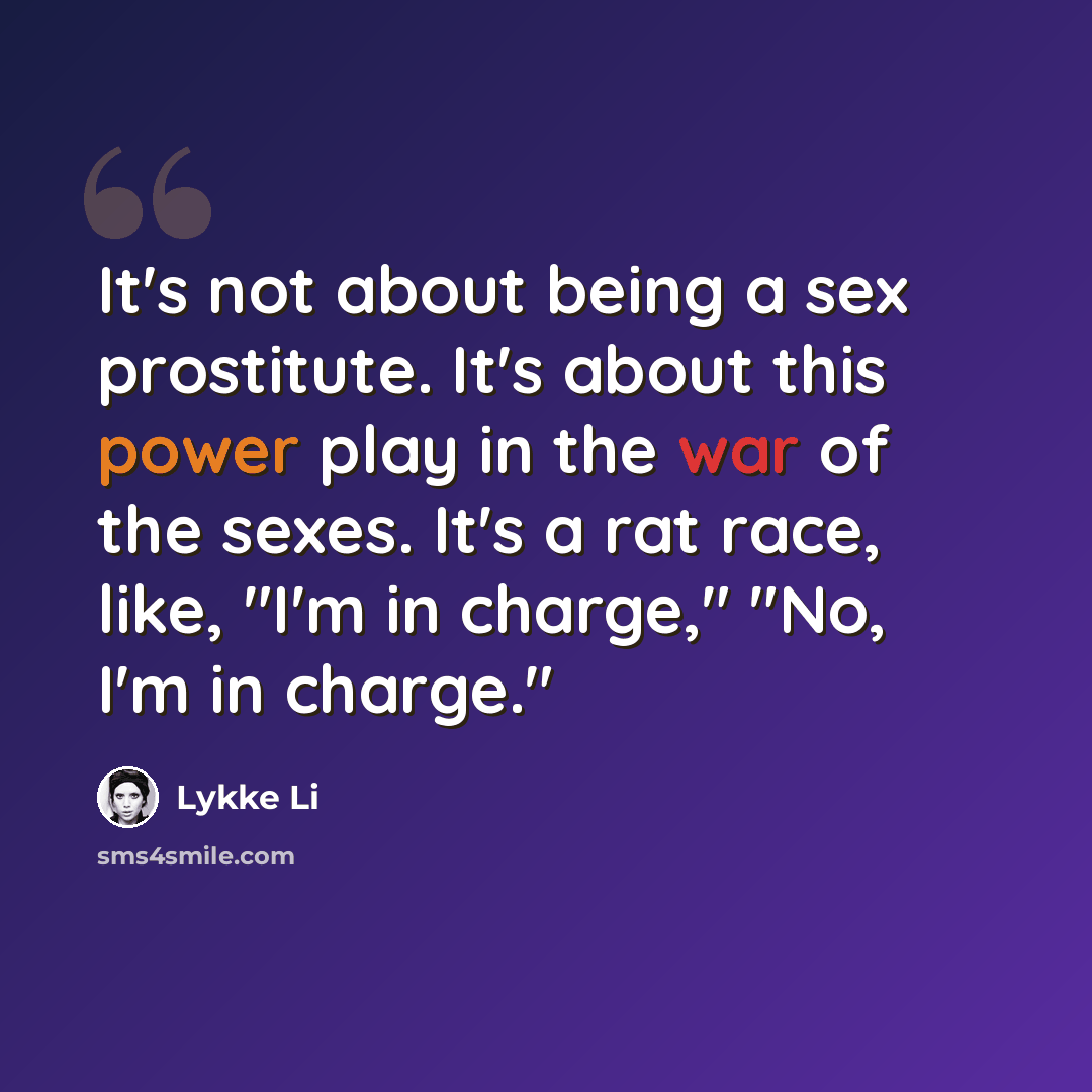 “It's not about being a sex prostitute. It's about this power play in the war of the sexes. It's a rat race, like, "I'm in charge," "No, I'm in charge."” quote by Lykke Li
