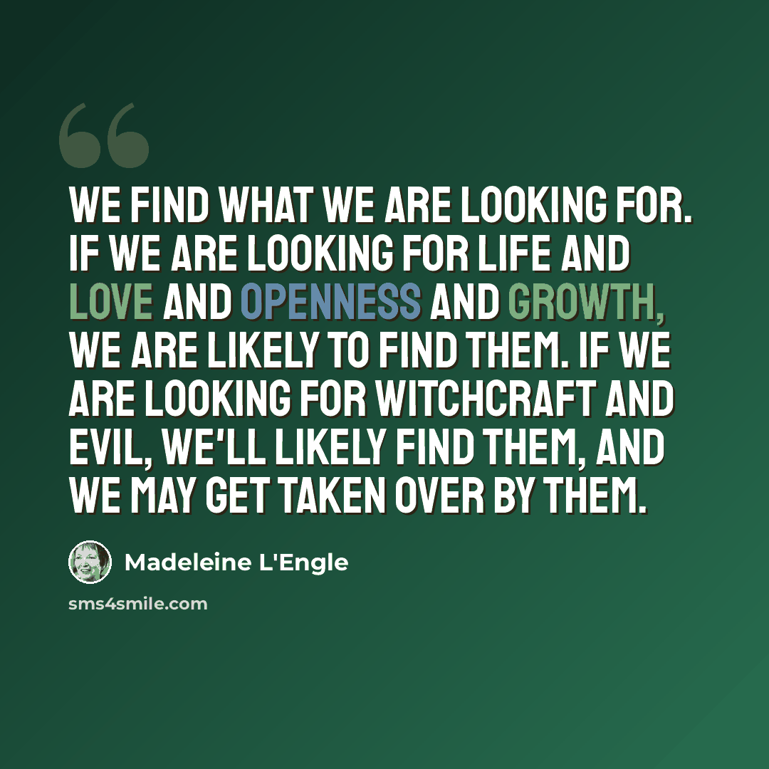 “We find what we are looking for. If we are looking for life and love and openness and growth, we are likely to find them. If we are looking for witchcraft and evil, we'll likely find them, and we may get taken over by them.” quote by Madeleine L'Engle