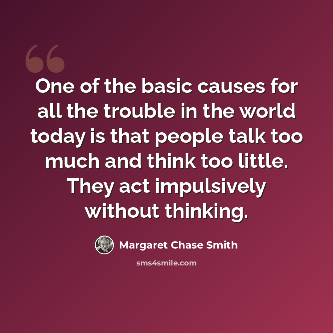 “One of the basic causes for all the trouble in the world today is that people talk too much and think too little. They act impulsively without thinking.” quote by Margaret Chase Smith