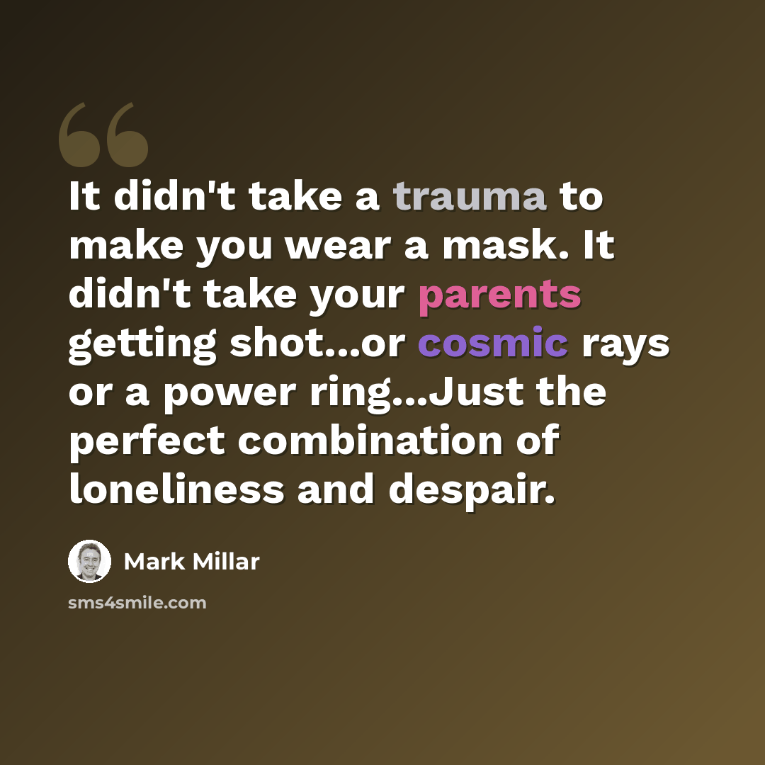“It didn't take a trauma to make you wear a mask. It didn't take your parents getting shot...or cosmic rays or a power ring...Just the perfect combination of loneliness and despair.” quote by Mark Millar