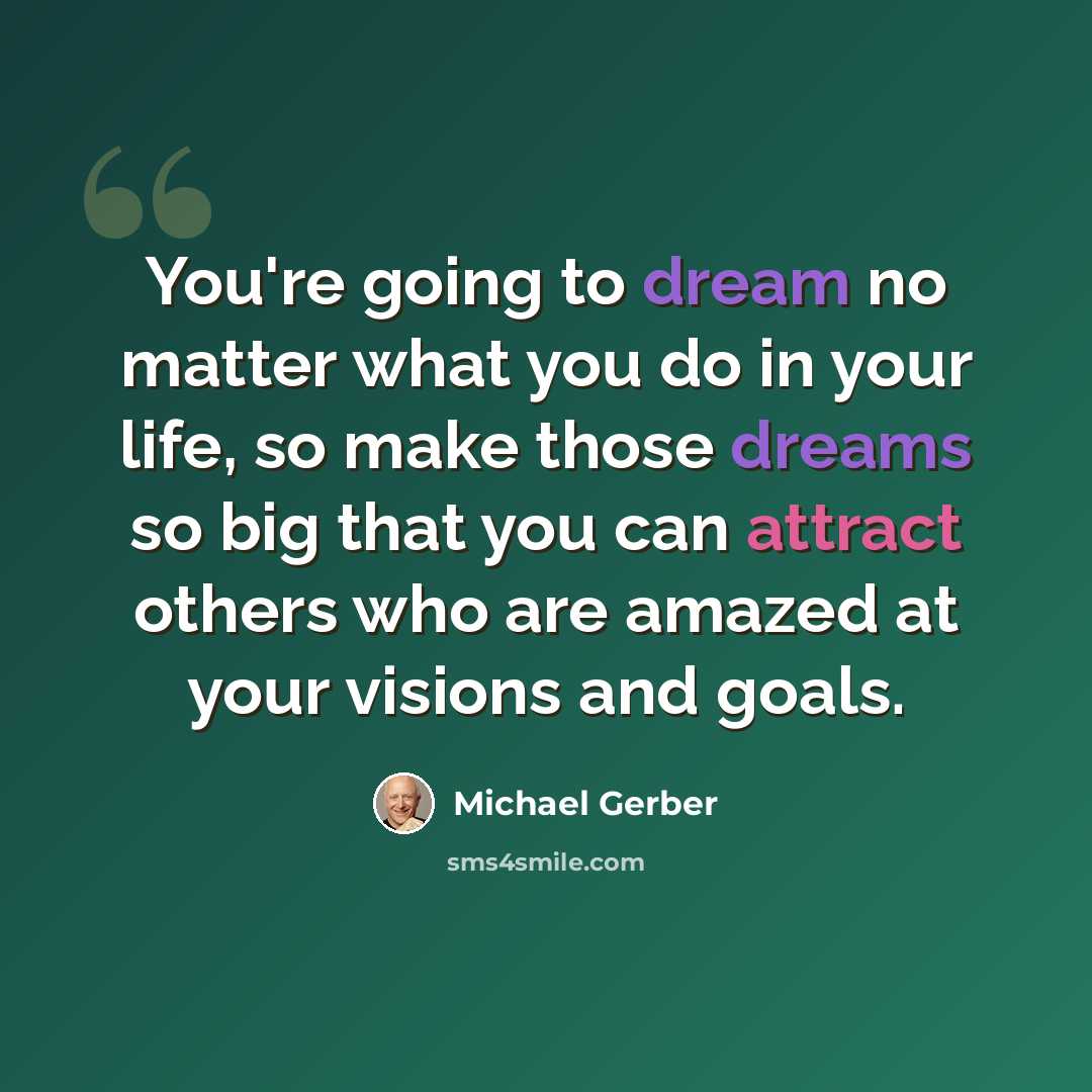 “You're going to dream no matter what you do in your life, so make those dreams so big that you can attract others who are amazed at your visions and goals.” quote by Michael Gerber