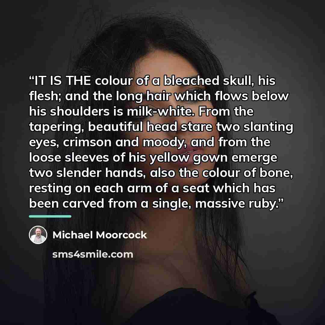 “IT IS THE colour of a bleached skull, his flesh; and the long hair which flows below his shoulders is milk-white. From the tapering, beautiful head stare two slanting eyes, crimson and moody, and from the loose sleeves of his yellow gown emerge two slender hands, also the colour of bone, resting…” quote by Michael Moorcock