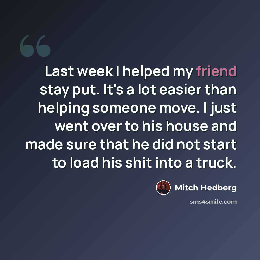 “Last week I helped my friend stay put. It's a lot easier than helping someone move. I just went over to his house and made sure that he did not start to load his shit into a truck.” quote by Mitch Hedberg