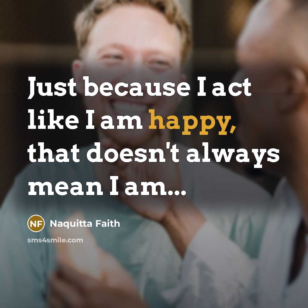 “Just because I act like I am happy, that doesn't always mean I am...” quote by Naquitta Faith