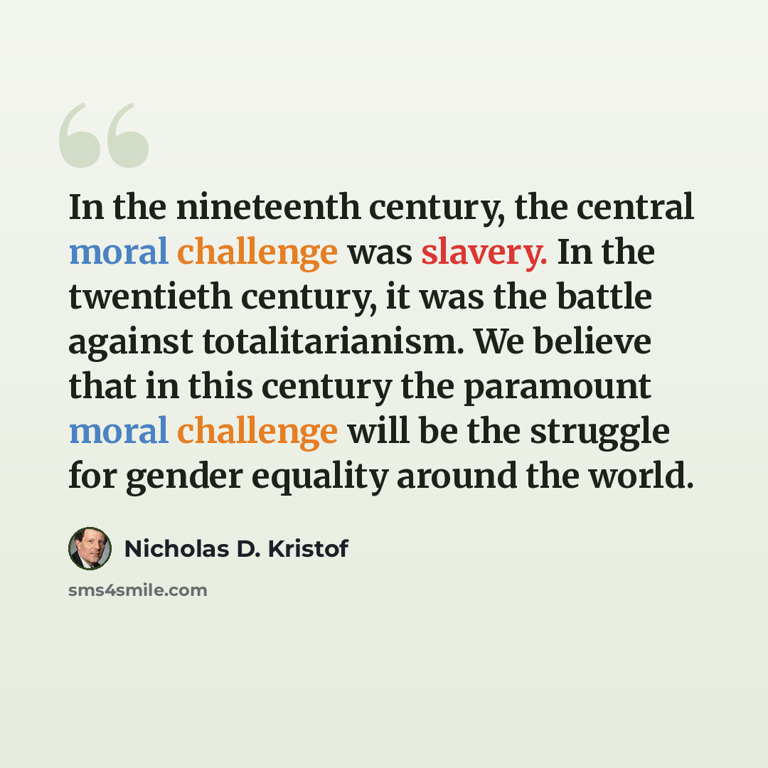 “In the nineteenth century, the central moral challenge was slavery. In the twentieth century, it was the battle against totalitarianism. We believe that in this century the paramount moral challenge will be the struggle for gender equality around the world.” quote by Nicholas D. Kristof