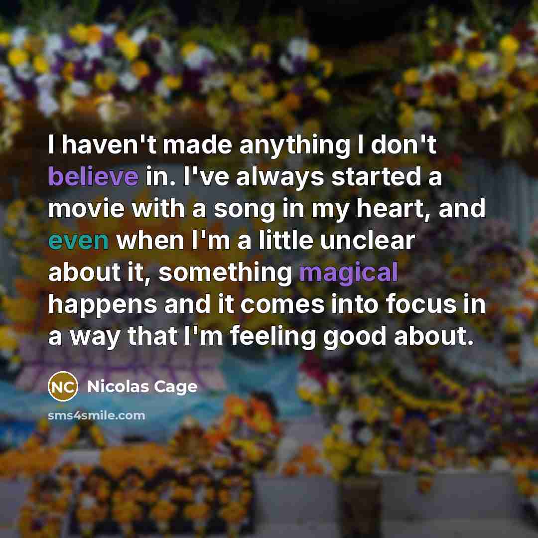 “I haven't made anything I don't believe in. I've always started a movie with a song in my heart, and even when I'm a little unclear about it, something magical happens and it comes into focus in a way that I'm feeling good about.” quote by Nicolas Cage