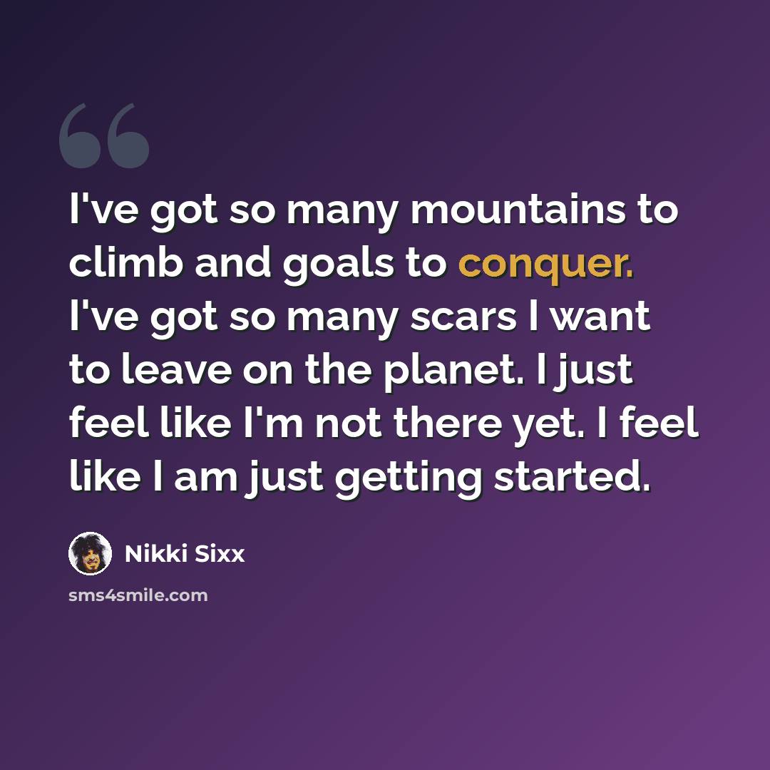 “I've got so many mountains to climb and goals to conquer. I've got so many scars I want to leave on the planet. I just feel like I'm not there yet. I feel like I am just getting started.” quote by Nikki Sixx