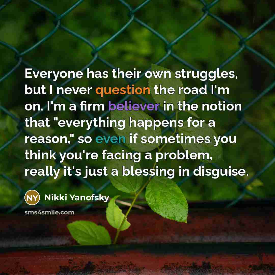 “Everyone has their own struggles, but I never question the road I'm on. I'm a firm believer in the notion that "everything happens for a reason," so even if sometimes you think you're facing a problem, really it's just a blessing in disguise.” quote by Nikki Yanofsky