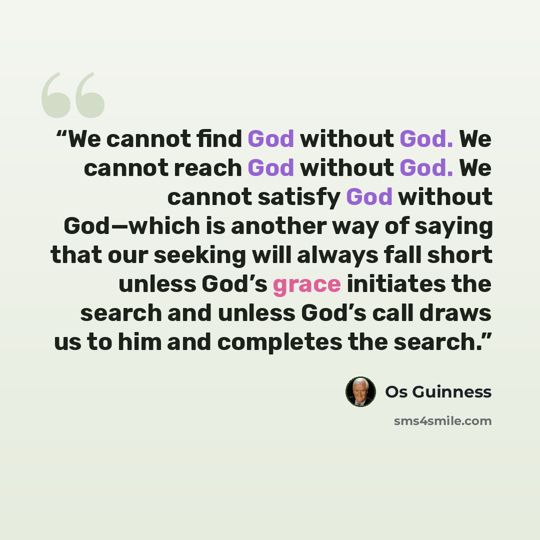 “We cannot find God without God. We cannot reach God without God. We cannot satisfy God without God—which is another way of saying that our seeking will always fall short unless God’s grace initiates the search and unless God’s call draws us to him and completes the search.” quote by Os Guinness