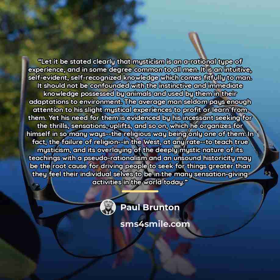 “Let it be stated clearly that mysticism is an a-rational type of experience, and in some degree common to all men. It is an intuitive, self-evident, self-recognized knowledge which comes fitfully to man. It should not be confounded with the instinctive and immediate knowledge possessed by animals…” quote by Paul Brunton