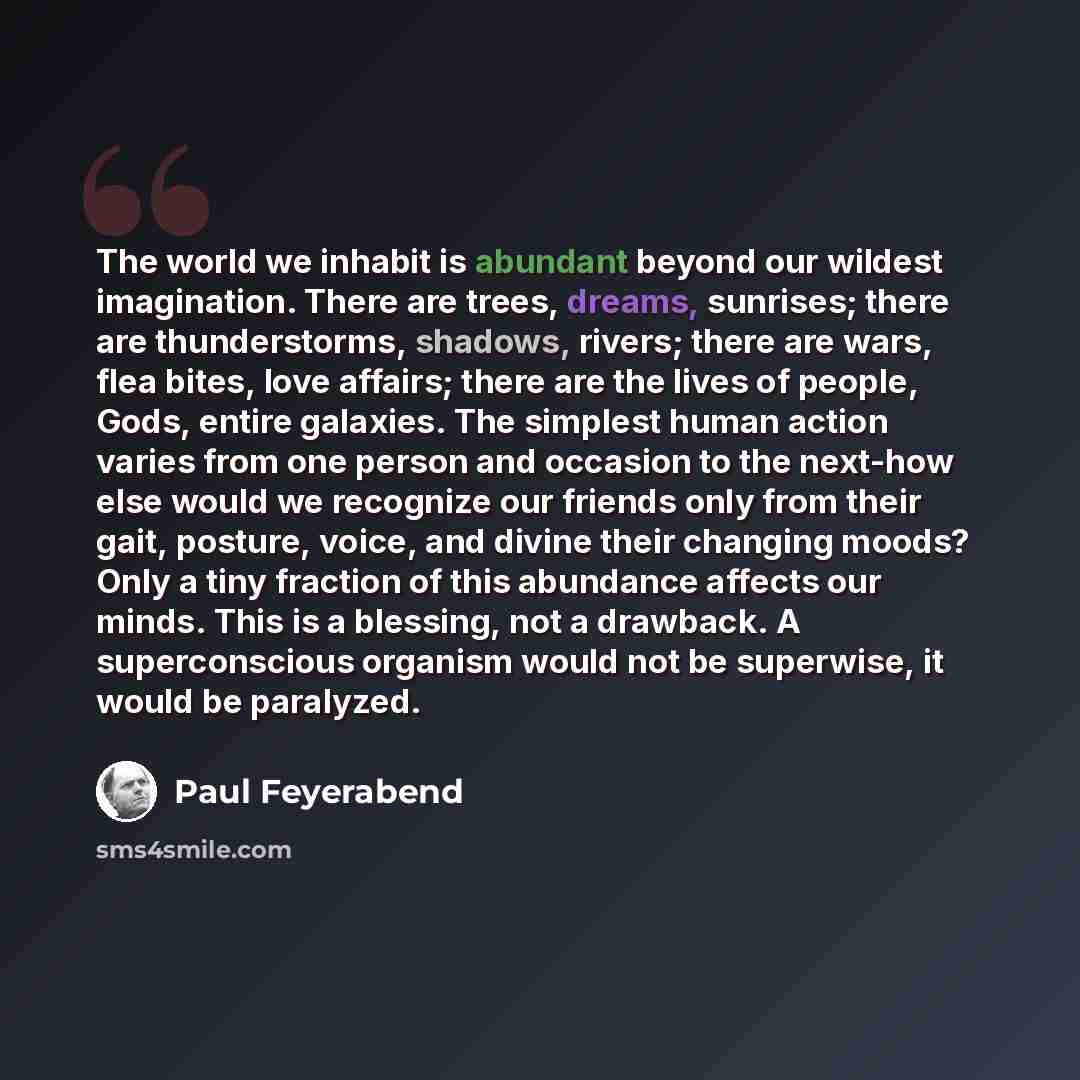 “The world we inhabit is abundant beyond our wildest imagination. There are trees, dreams, sunrises; there are thunderstorms, shadows, rivers; there are wars, flea bites, love affairs; there are the lives of people, Gods, entire galaxies. The simplest human action varies from one person and…” quote by Paul Feyerabend