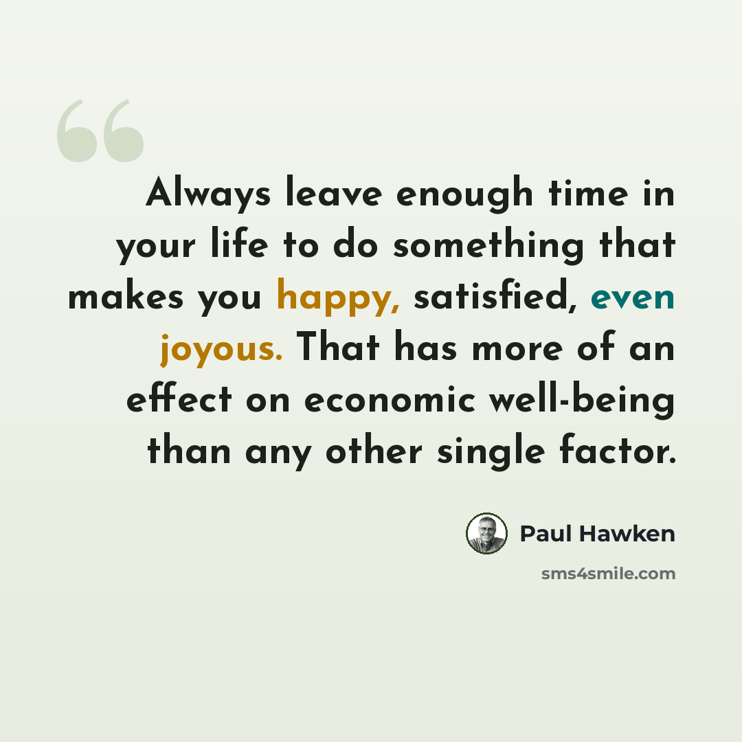 “Always leave enough time in your life to do something that makes you happy, satisfied, even joyous. That has more of an effect on economic well-being than any other single factor.” quote by Paul Hawken