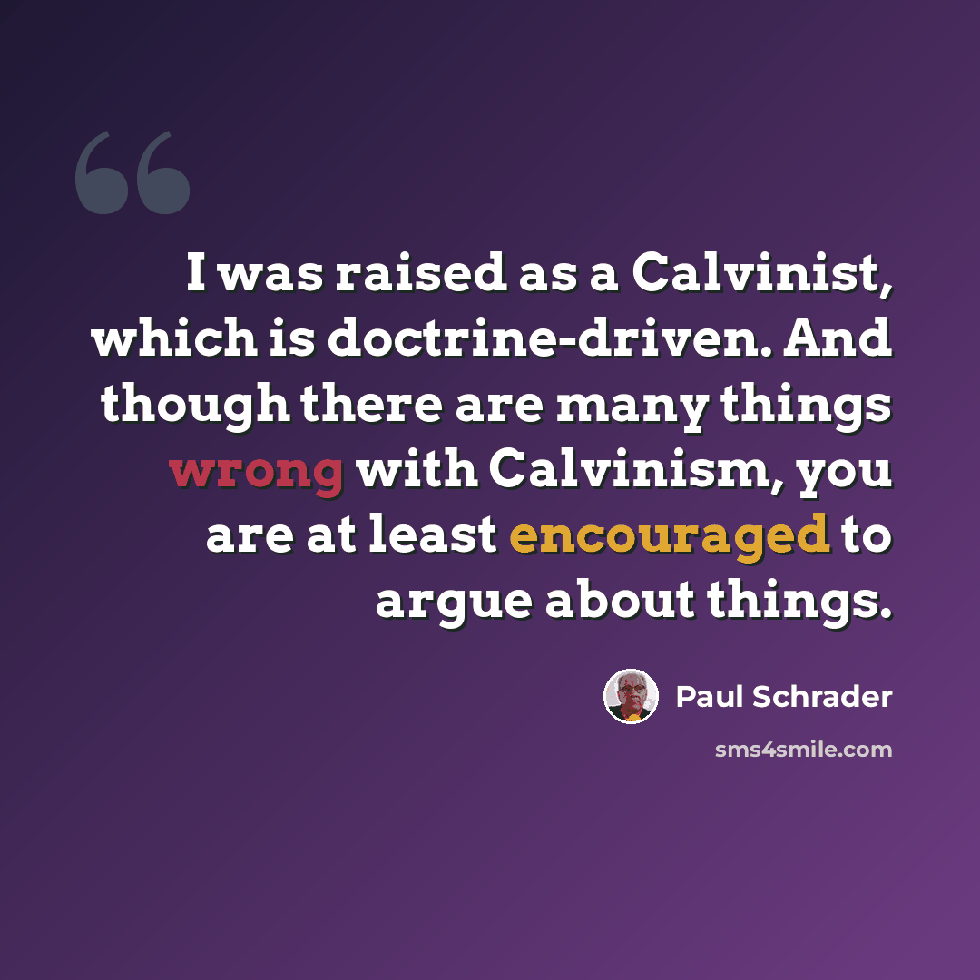 “I was raised as a Calvinist, which is doctrine-driven. And though there are many things wrong with Calvinism, you are at least encouraged to argue about things.” quote by Paul Schrader