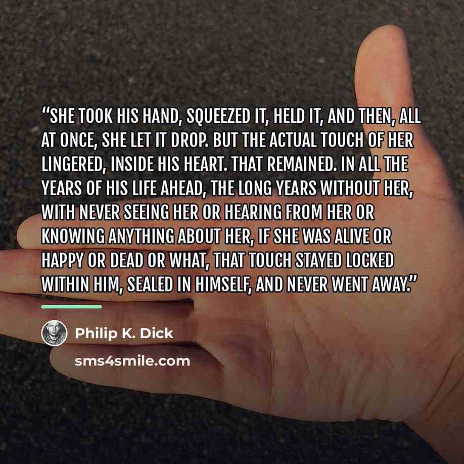 “She took his hand, squeezed it, held it, and then, all at once, she let it drop. But the actual touch of her lingered, inside his heart. That remained. In all the years of his life ahead, the long years without her, with never seeing her or hearing from her or knowing anything about her, if she…” quote by Philip K. Dick