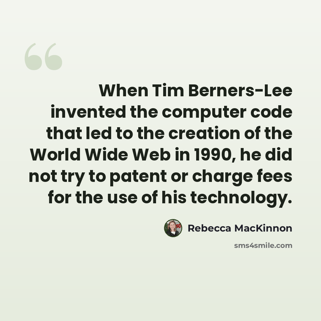 “When Tim Berners-Lee invented the computer code that led to the creation of the World Wide Web in 1990, he did not try to patent or charge fees for the use of his technology.” quote by Rebecca MacKinnon