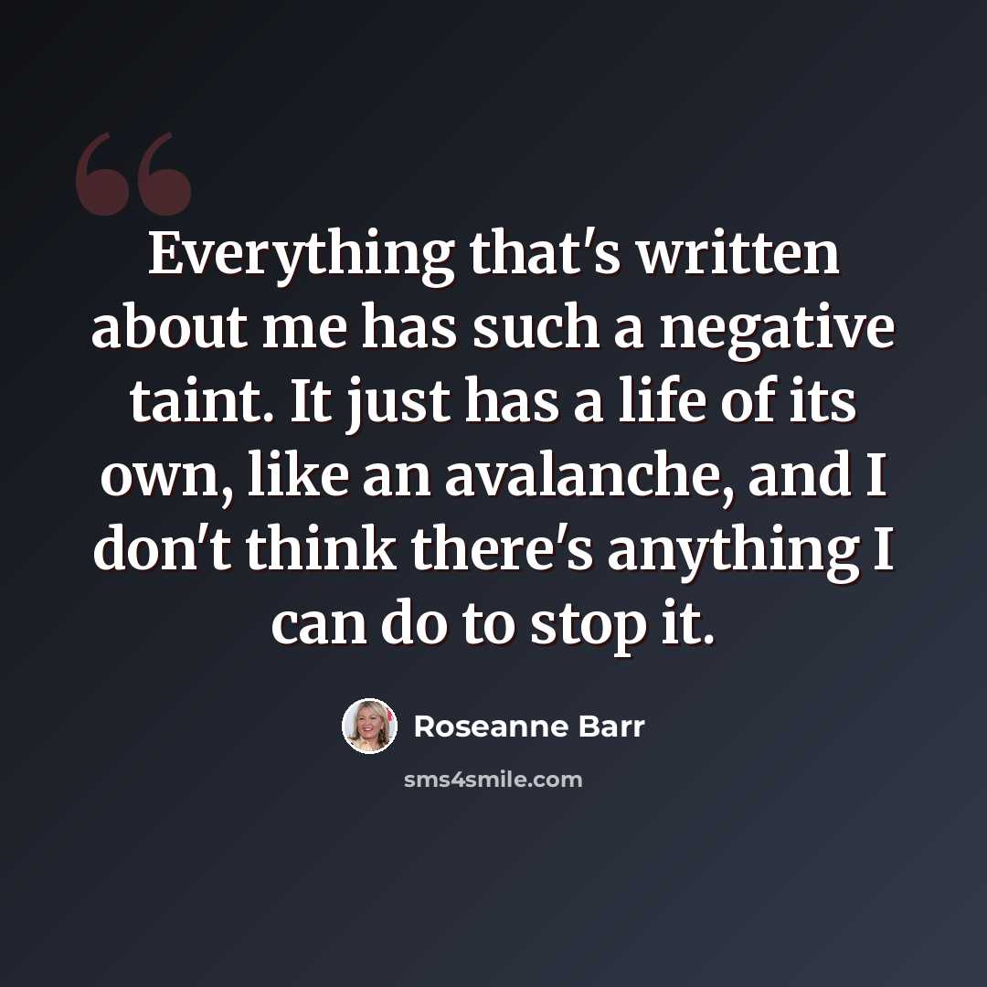 “Everything that's written about me has such a negative taint. It just has a life of its own, like an avalanche, and I don't think there's anything I can do to stop it.” quote by Roseanne Barr