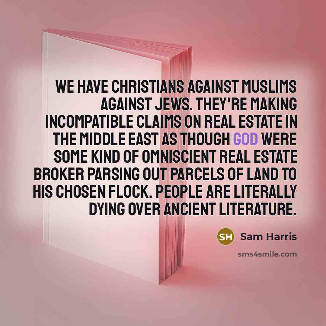 “We have Christians against Muslims against Jews. They're making incompatible claims on real estate in the Middle East as though God were some kind of omniscient real estate broker parsing out parcels of land to his chosen flock. People are literally dying over ancient literature.” quote by Sam Harris