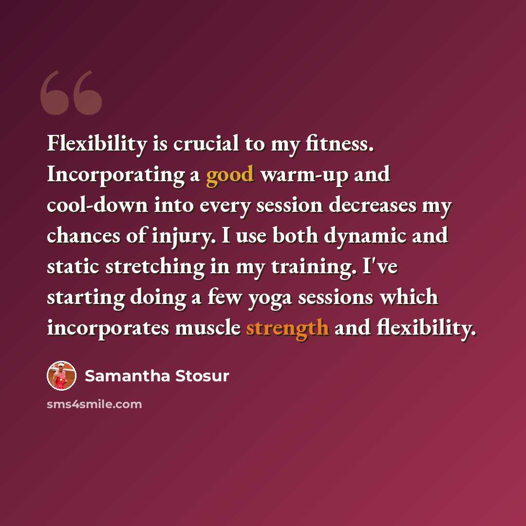 “Flexibility is crucial to my fitness. Incorporating a good warm-up and cool-down into every session decreases my chances of injury. I use both dynamic and static stretching in my training. I've starting doing a few yoga sessions which incorporates muscle strength and flexibility.” quote by Samantha Stosur