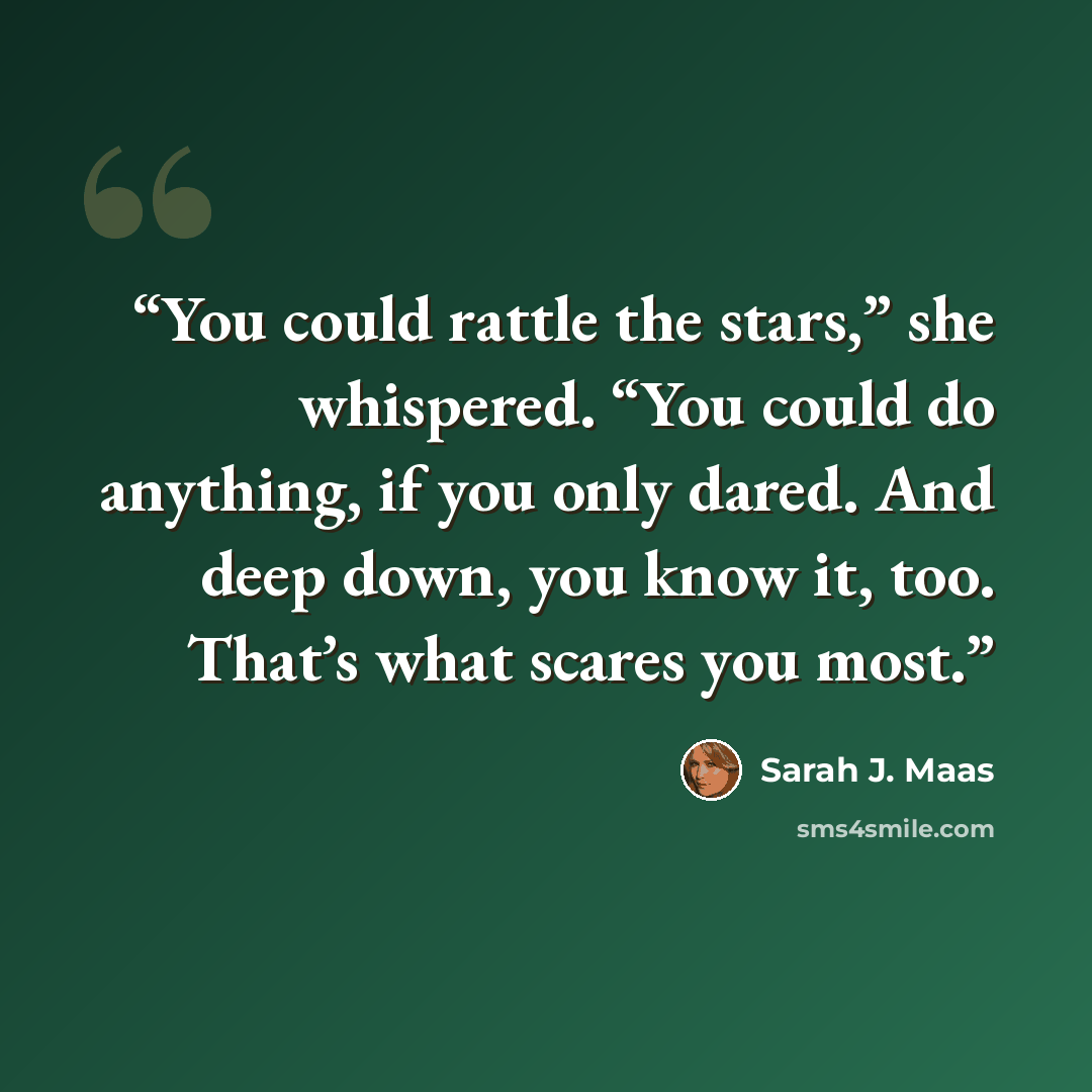 “You could rattle the stars,” she whispered. “You could do anything, if you only dared. And deep down, you know it, too. That’s what scares you most.” quote by Sarah J. Maas