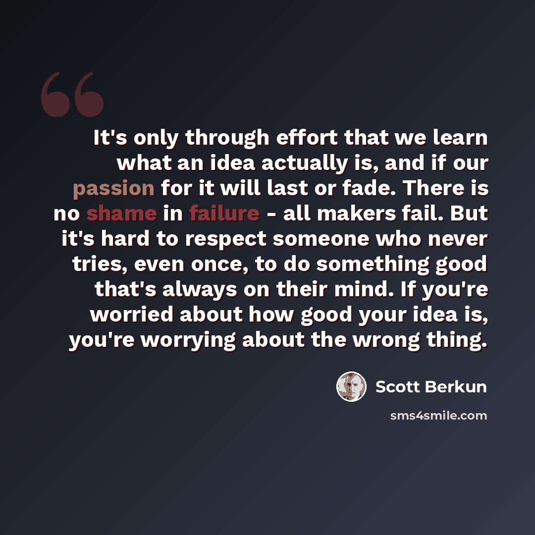 “It's only through effort that we learn what an idea actually is, and if our passion for it will last or fade. There is no shame in failure - all makers fail. But it's hard to respect someone who never tries, even once, to do something good that's always on their mind. If you're worried about how…” quote by Scott Berkun