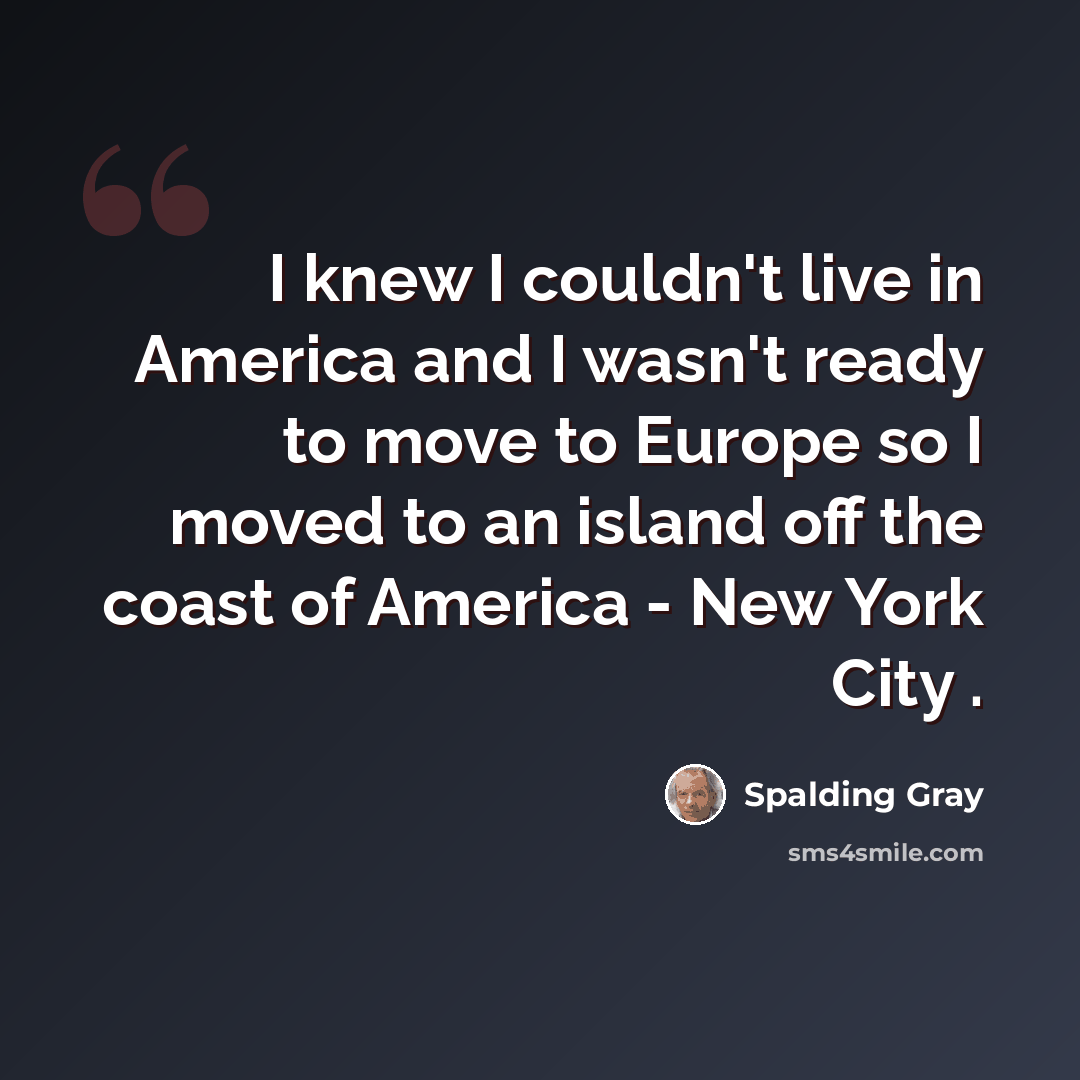 “I knew I couldn't live in America and I wasn't ready to move to Europe so I moved to an island off the coast of America - New York City .” quote by Spalding Gray
