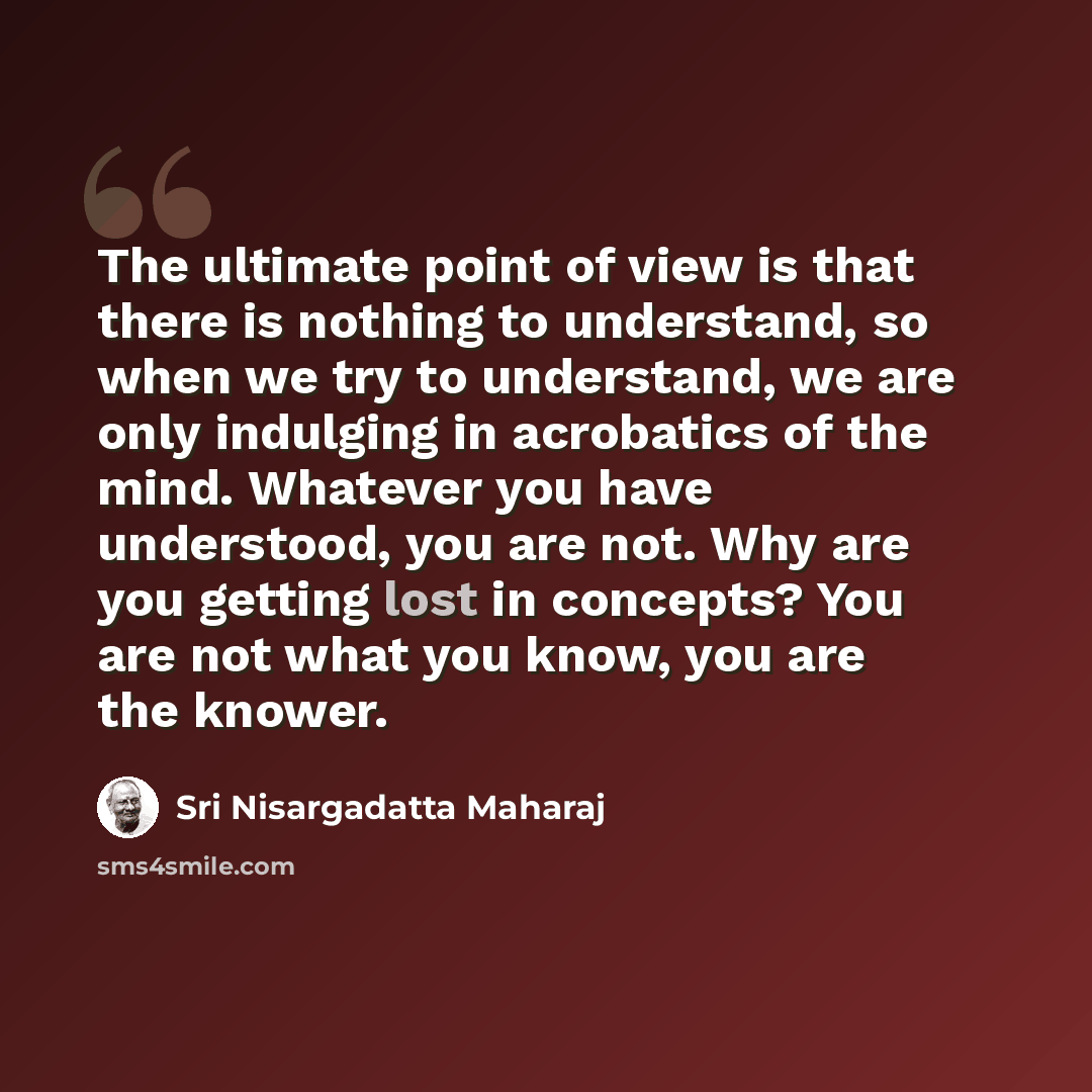 “The ultimate point of view is that there is nothing to understand, so when we try to understand, we are only indulging in acrobatics of the mind. Whatever you have understood, you are not. Why are you getting lost in concepts? You are not what you know, you are the knower.” quote by Sri Nisargadatta Maharaj