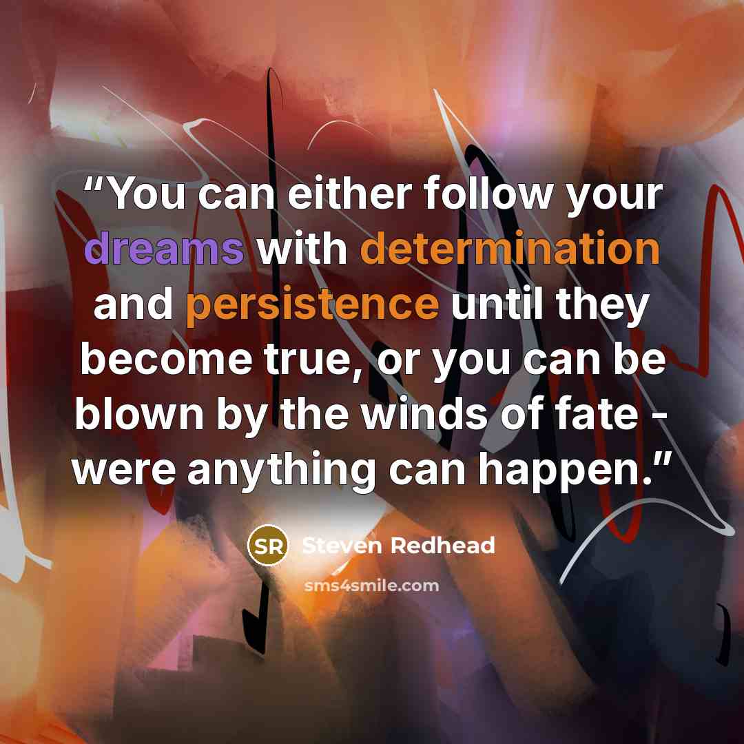 “You can either follow your dreams with determination and persistence until they become true, or you can be blown by the winds of fate - were anything can happen.” quote by steven redhead
