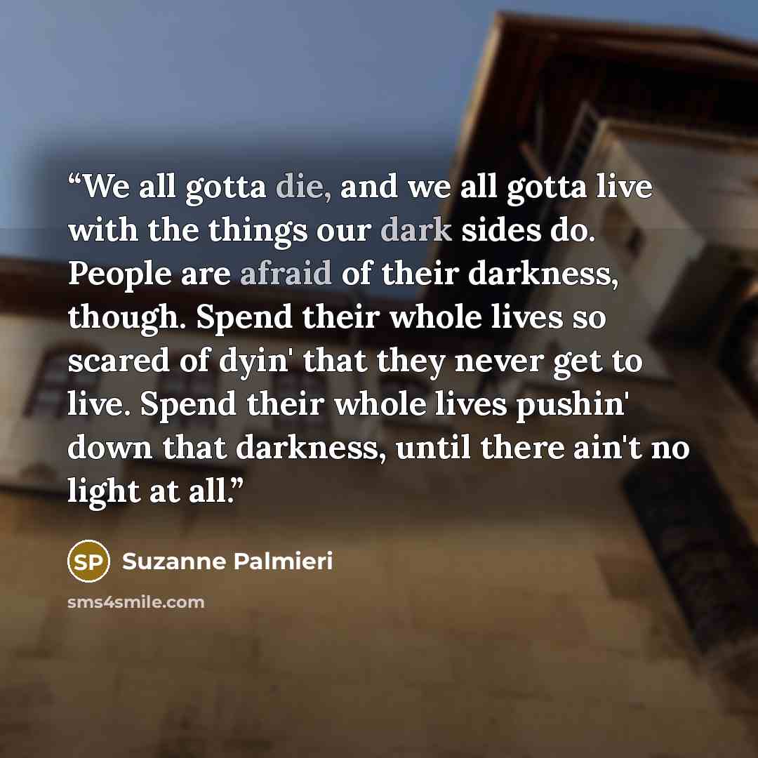 “We all gotta die, and we all gotta live with the things our dark sides do. People are afraid of their darkness, though. Spend their whole lives so scared of dyin' that they never get to live. Spend their whole lives pushin' down that darkness, until there ain't no light at all.” quote by Suzanne Palmieri
