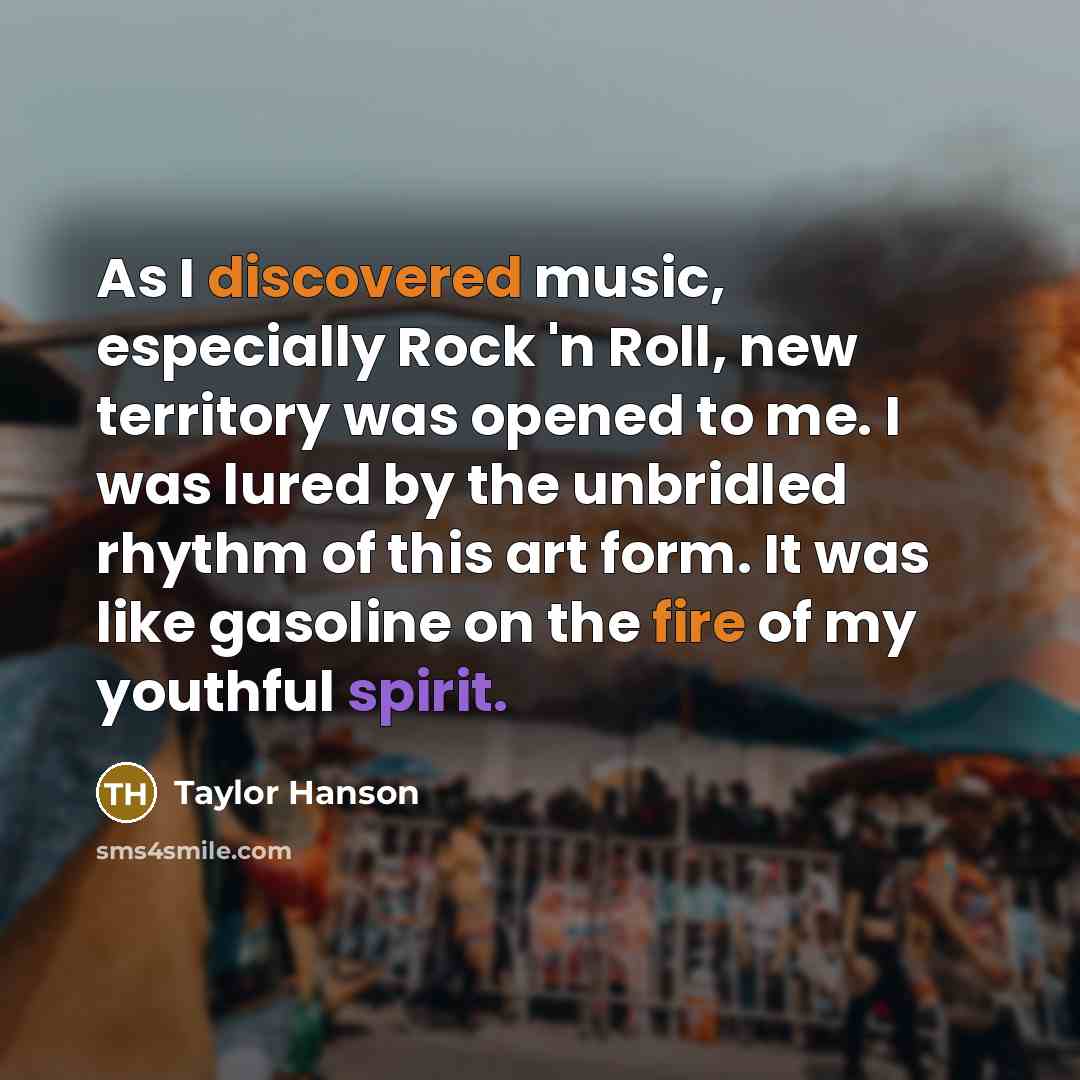 “As I discovered music, especially Rock 'n Roll, new territory was opened to me. I was lured by the unbridled rhythm of this art form. It was like gasoline on the fire of my youthful spirit.” quote by Taylor Hanson