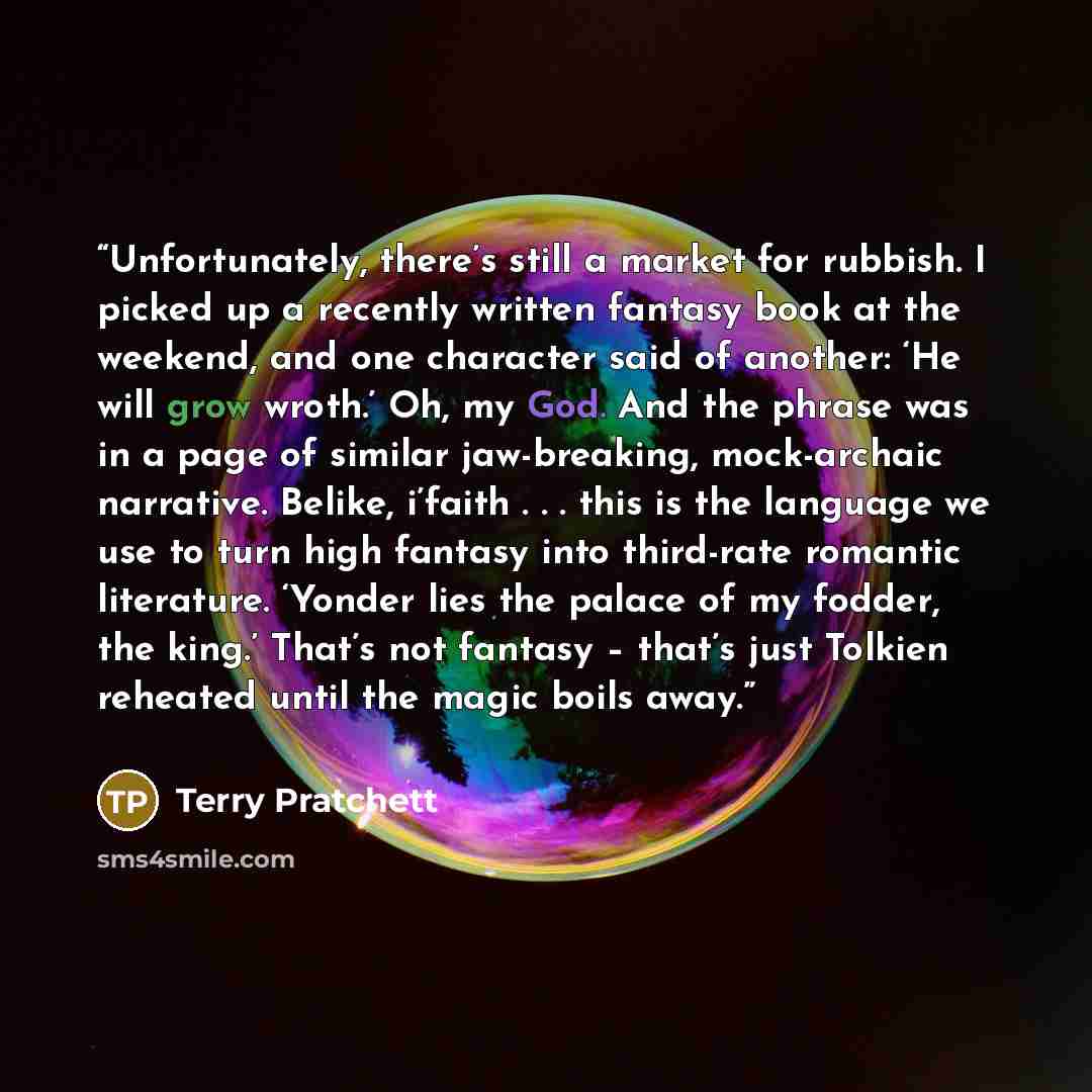 “Unfortunately, there’s still a market for rubbish. I picked up a recently written fantasy book at the weekend, and one character said of another: ‘He will grow wroth.’ Oh, my God. And the phrase was in a page of similar jaw-breaking, mock-archaic narrative. Belike, i’faith . . . this is the…” quote by Terry Pratchett